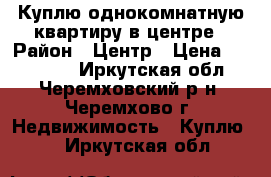 Куплю однокомнатную квартиру в центре › Район ­ Центр › Цена ­ 600 000 - Иркутская обл., Черемховский р-н, Черемхово г. Недвижимость » Куплю   . Иркутская обл.